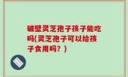破壁灵芝孢子孩子能吃吗(灵芝孢子可以给孩子食用吗？)