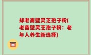 却老斋壁灵芝孢子粉(老斋壁灵芝孢子粉：老年人养生新选择)