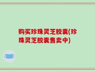 购买珍珠灵芝胶囊(珍珠灵芝胶囊售卖中)