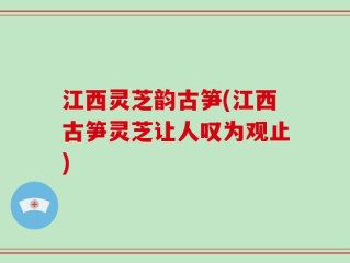 江西灵芝韵古笋(江西古笋灵芝让人叹为观止)