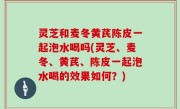 灵芝和麦冬黄芪陈皮一起泡水喝吗(灵芝、麦冬、黄芪、陈皮一起泡水喝的效果如何？)