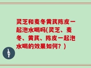 灵芝和麦冬黄芪陈皮一起泡水喝吗(灵芝、麦冬、黄芪、陈皮一起泡水喝的效果如何？)