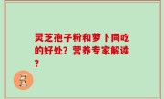 灵芝孢子粉和萝卜同吃的好处？营养专家解读？