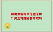 肺出血能吃灵芝孢子粉？灵芝对肺癌有奇效吗