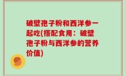 破壁孢子粉和西洋参一起吃(搭配食用：破壁孢子粉与西洋参的营养价值)