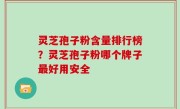 灵芝孢子粉含量排行榜？灵芝孢子粉哪个牌子最好用安全
