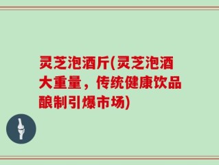 灵芝泡酒斤(灵芝泡酒大重量，传统健康饮品酿制引爆市场)