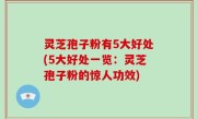 灵芝孢子粉有5大好处(5大好处一览：灵芝孢子粉的惊人功效)