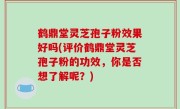 鹤鼎堂灵芝孢子粉效果好吗(评价鹤鼎堂灵芝孢子粉的功效，你是否想了解呢？)