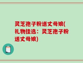 灵芝孢子粉送丈母娘(礼物佳选：灵芝孢子粉送丈母娘)