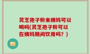 灵芝孢子粉来姨妈可以喝吗(灵芝孢子粉可以在姨妈期间饮用吗？)