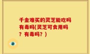 千金难买的灵芝能吃吗有毒吗(灵芝可食用吗？有毒吗？)