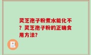 灵芝孢子粉煮水能化不？灵芝孢子粉的正确食用方法？