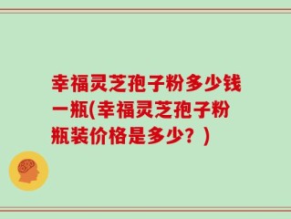 幸福灵芝孢子粉多少钱一瓶(幸福灵芝孢子粉瓶装价格是多少？)