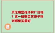灵芝破壁孢子粉厂价格？紫一破壁灵芝孢子粉到哪里买最好