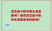 灵芝孢子粉可使头发变黑吗？探究灵芝孢子粉对头发黑色素的影响？