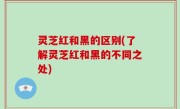 灵芝红和黑的区别(了解灵芝红和黑的不同之处)