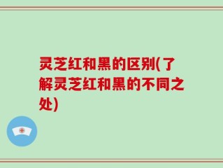 灵芝红和黑的区别(了解灵芝红和黑的不同之处)