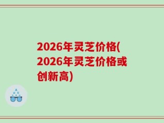 2026年灵芝价格(2026年灵芝价格或创新高)