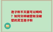 孢子粉不灭菌可以喝吗？如何分辨破壁和没破壁的灵芝孢子粉