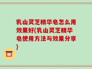 乳山灵芝精华皂怎么用效果好(乳山灵芝精华皂使用方法与效果分享)
