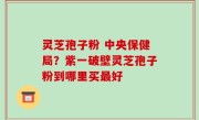 灵芝孢子粉 中央保健局？紫一破壁灵芝孢子粉到哪里买最好