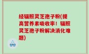 经辐照灵芝孢子粉(提高营养素吸收率！辐照灵芝孢子粉解决消化难题)