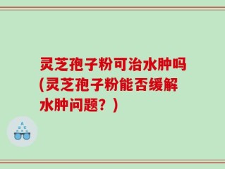灵芝孢子粉可治水肿吗(灵芝孢子粉能否缓解水肿问题？)