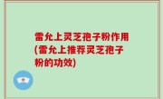 雷允上灵芝孢子粉作用(雷允上推荐灵芝孢子粉的功效)