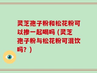 灵芝孢子粉和松花粉可以掺一起喝吗 (灵芝孢子粉与松花粉可混饮吗？)
