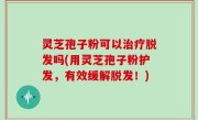 灵芝孢子粉可以治疗脱发吗(用灵芝孢子粉护发，有效缓解脱发！)