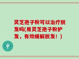 灵芝孢子粉可以治疗脱发吗(用灵芝孢子粉护发，有效缓解脱发！)