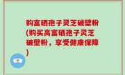 购富硒孢子灵芝破壁粉(购买高富硒孢子灵芝破壁粉，享受健康保障)