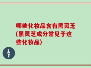 哪些化妆品含有黑灵芝(黑灵芝成分常见于这些化妆品)
