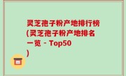 灵芝孢子粉产地排行榜(灵芝孢子粉产地排名一览 - Top50)