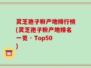 灵芝孢子粉产地排行榜(灵芝孢子粉产地排名一览 - Top50)
