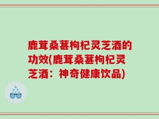 鹿茸桑葚枸杞灵芝酒的功效(鹿茸桑葚枸杞灵芝酒：神奇健康饮品)