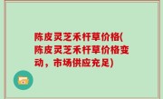 陈皮灵芝禾杆草价格(陈皮灵芝禾杆草价格变动，市场供应充足)