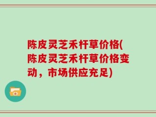 陈皮灵芝禾杆草价格(陈皮灵芝禾杆草价格变动，市场供应充足)
