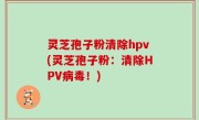 灵芝孢子粉清除hpv(灵芝孢子粉：清除HPV病毒！)