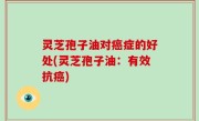 灵芝孢子油对癌症的好处(灵芝孢子油：有效抗癌)