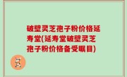 破壁灵芝孢子粉价格延寿堂(延寿堂破壁灵芝孢子粉价格备受瞩目)