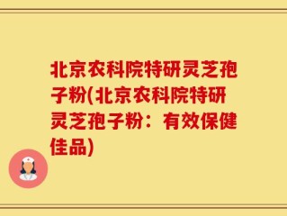 北京农科院特研灵芝孢子粉(北京农科院特研灵芝孢子粉：有效保健佳品)