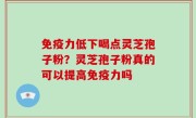 免疫力低下喝点灵芝孢子粉？灵芝孢子粉真的可以提高免疫力吗