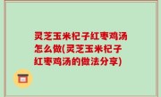 灵芝玉米杞子红枣鸡汤怎么做(灵芝玉米杞子红枣鸡汤的做法分享)