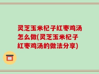 灵芝玉米杞子红枣鸡汤怎么做(灵芝玉米杞子红枣鸡汤的做法分享)