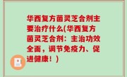 华西复方菌灵芝合剂主要治疗什么(华西复方菌灵芝合剂：主治功效全面，调节免疫力、促进健康！)
