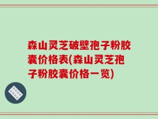 森山灵芝破壁孢子粉胶囊价格表(森山灵芝孢子粉胶囊价格一览)