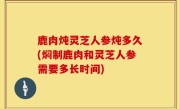 鹿肉炖灵芝人参炖多久(焖制鹿肉和灵芝人参需要多长时间)
