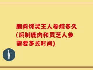 鹿肉炖灵芝人参炖多久(焖制鹿肉和灵芝人参需要多长时间)